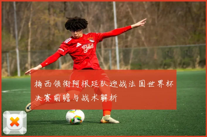 梅西领衔阿根廷队迎战法国世界杯决赛前瞻与战术解析