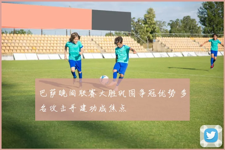 巴萨晚间联赛大胜巩固争冠优势 多名攻击手建功成焦点