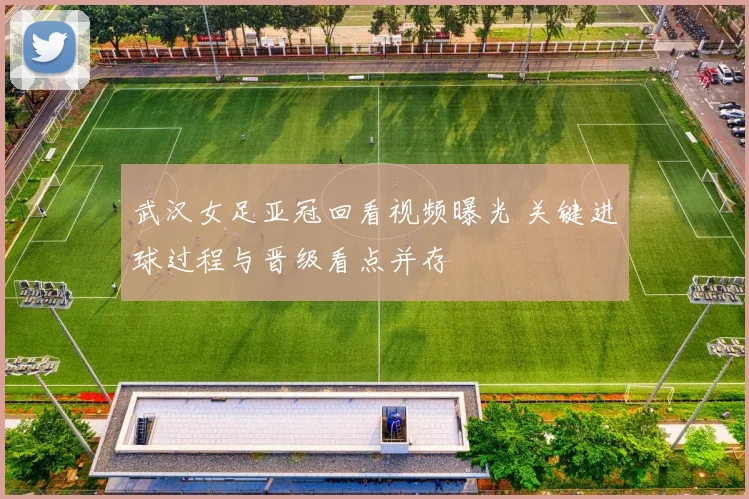 武汉女足亚冠回看视频曝光 关键进球过程与晋级看点并存