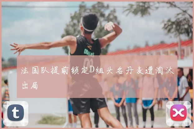 法国队提前锁定D组头名丹麦遭淘汰出局