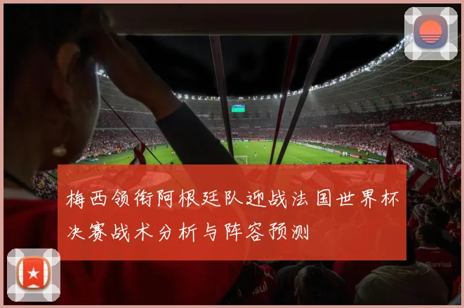 梅西领衔阿根廷队迎战法国世界杯决赛战术分析与阵容预测