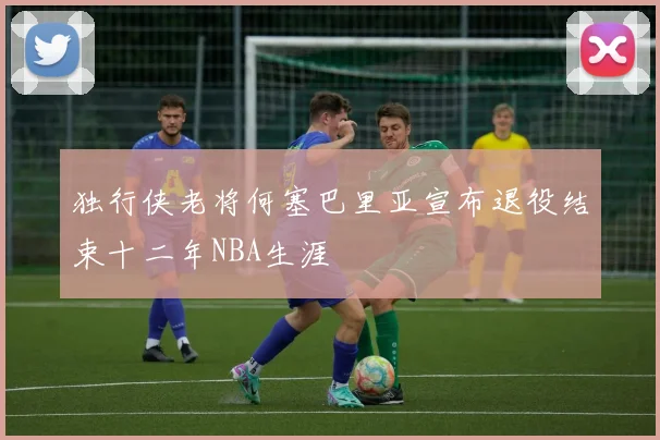 独行侠老将何塞巴里亚宣布退役结束十二年NBA生涯