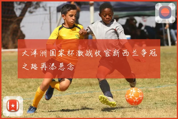 大洋洲国家杯激战收官新西兰争冠之路再添悬念