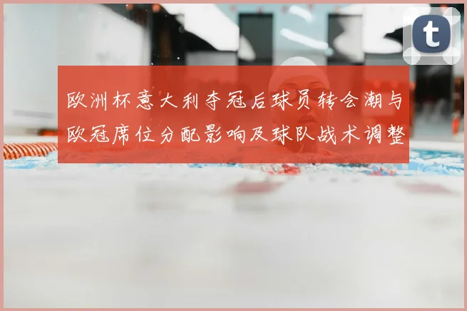 欧洲杯意大利夺冠后球员转会潮与欧冠席位分配影响及球队战术调整看点