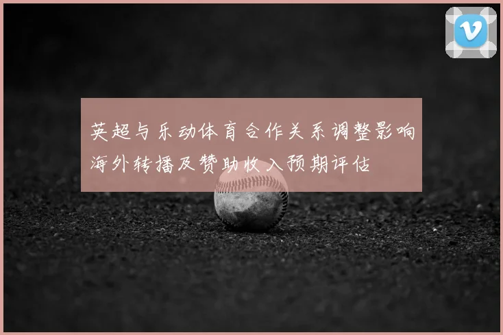 英超与乐动体育合作关系调整影响海外转播及赞助收入预期评估