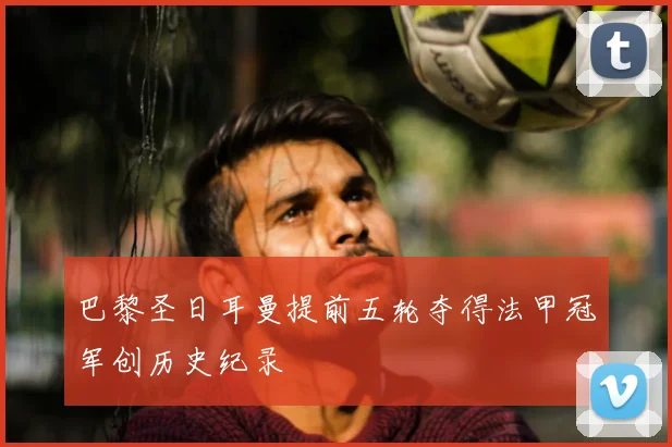 巴黎圣日耳曼提前五轮夺得法甲冠军创历史纪录