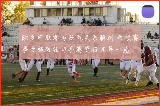 欧罗巴联赛与欧冠关系解析 两项赛事晋级路径与参赛资格差异一览