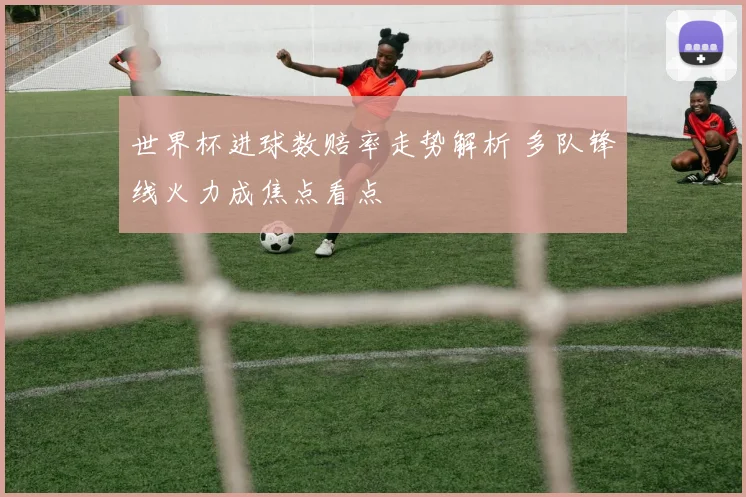 世界杯进球数赔率走势解析 多队锋线火力成焦点看点