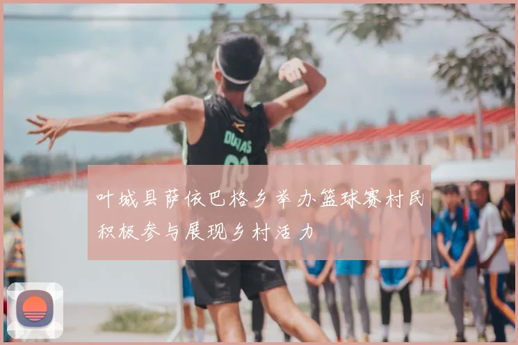 叶城县萨依巴格乡举办篮球赛村民积极参与展现乡村活力