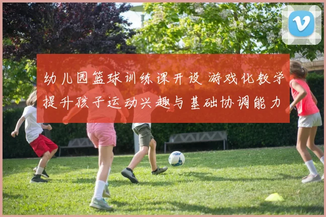 幼儿园篮球训练课开设 游戏化教学提升孩子运动兴趣与基础协调能力