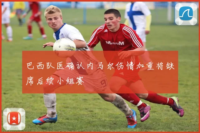 巴西队医确认内马尔伤情加重将缺席后续小组赛