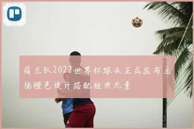 荷兰队2022世界杯球衣正式发布主场橙色设计搭配经典元素