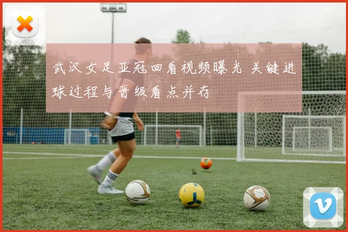 武汉女足亚冠回看视频曝光 关键进球过程与晋级看点并存