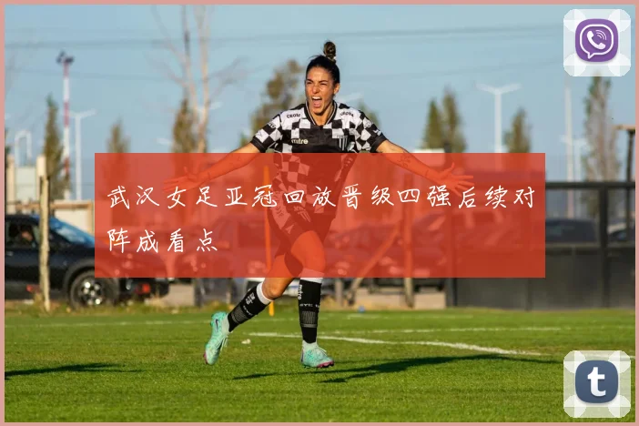 武汉女足亚冠回放晋级四强后续对阵成看点