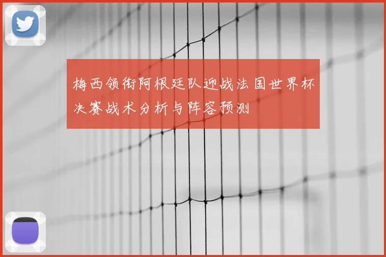 梅西领衔阿根廷队迎战法国世界杯决赛战术分析与阵容预测