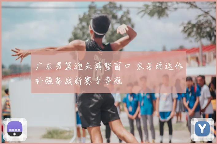 广东男篮迎来调整窗口 朱芳雨运作补强备战新赛季争冠