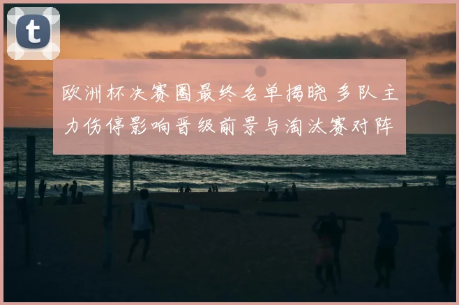 欧洲杯决赛圈最终名单揭晓 多队主力伤停影响晋级前景与淘汰赛对阵