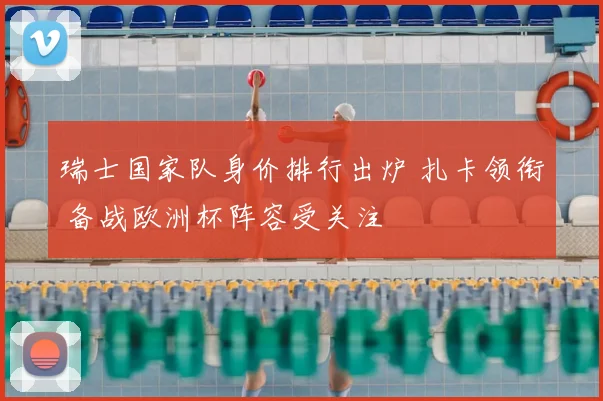 瑞士国家队身价排行出炉 扎卡领衔 备战欧洲杯阵容受关注