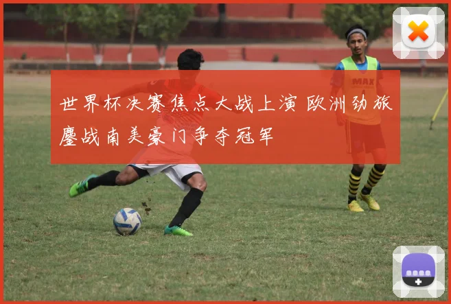 世界杯决赛焦点大战上演 欧洲劲旅鏖战南美豪门争夺冠军