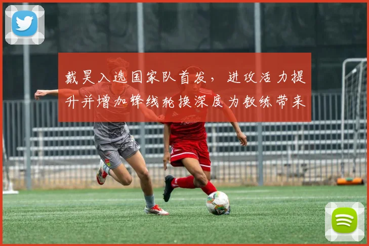 戴昊入选国家队首发，进攻活力提升并增加锋线轮换深度为教练带来选择