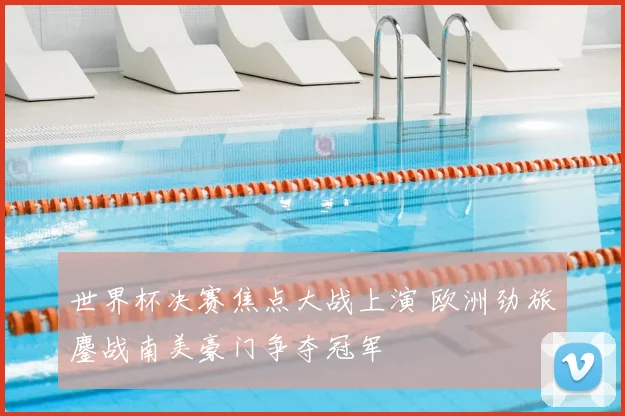 世界杯决赛焦点大战上演 欧洲劲旅鏖战南美豪门争夺冠军