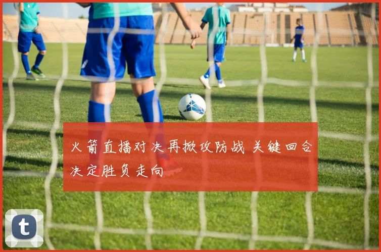 火箭直播对决再掀攻防战 关键回合决定胜负走向