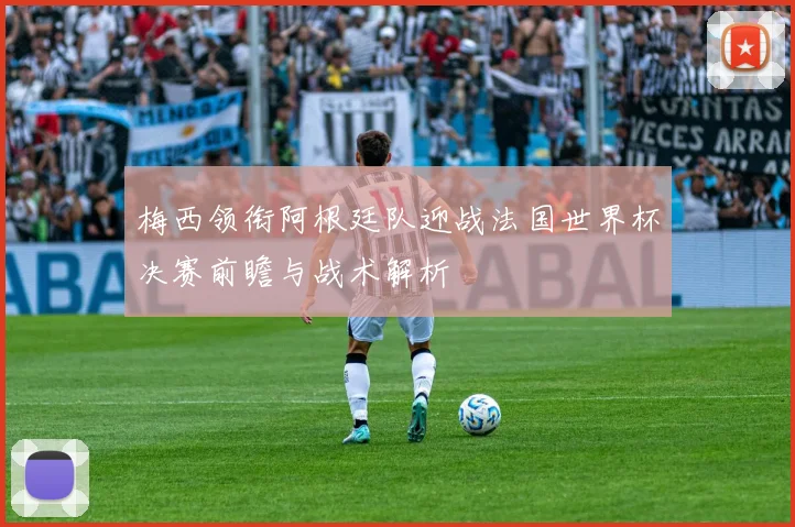 梅西领衔阿根廷队迎战法国世界杯决赛前瞻与战术解析