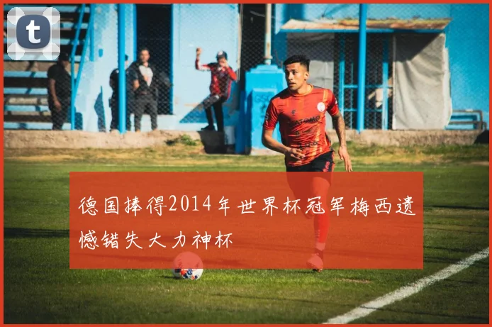 德国捧得2014年世界杯冠军梅西遗憾错失大力神杯