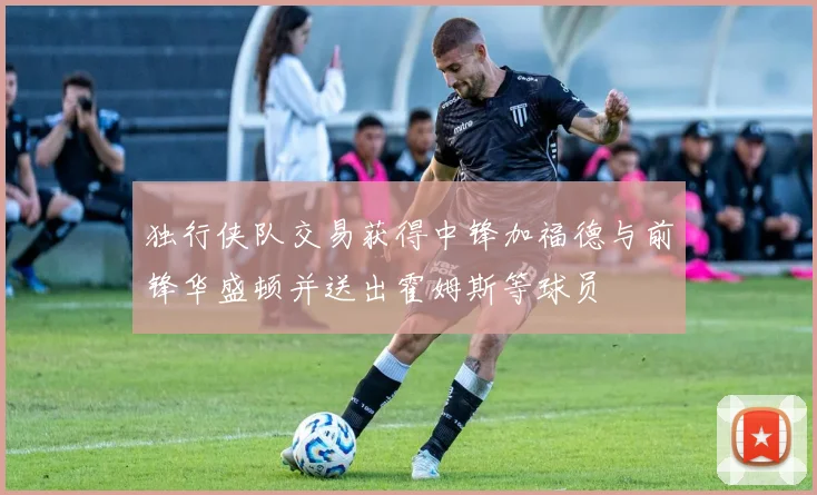 独行侠队交易获得中锋加福德与前锋华盛顿并送出霍姆斯等球员