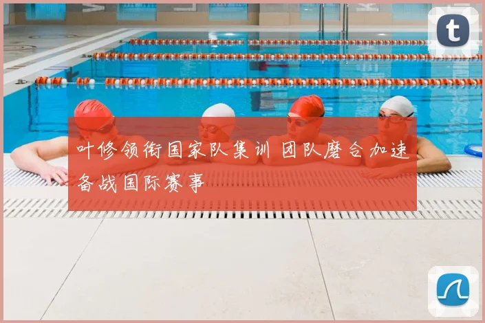 叶修领衔国家队集训 团队磨合加速备战国际赛事