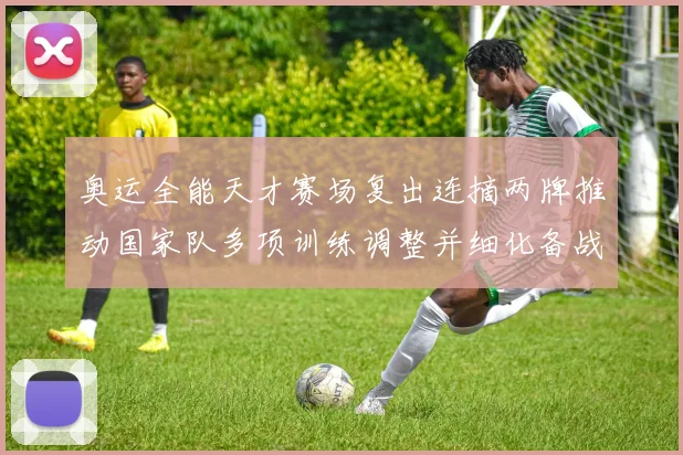 奥运全能天才赛场复出连摘两牌推动国家队多项训练调整并细化备战目标