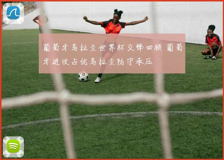 葡萄牙乌拉圭世界杯交锋回顾 葡萄牙进攻占优乌拉圭防守承压