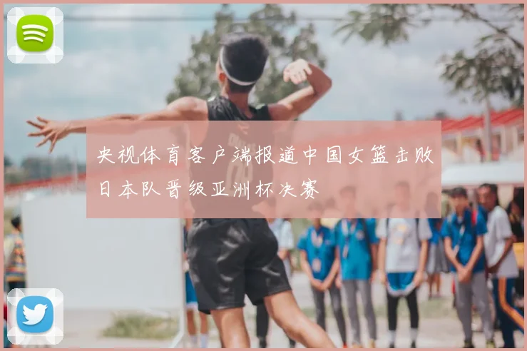 央视体育客户端报道中国女篮击败日本队晋级亚洲杯决赛