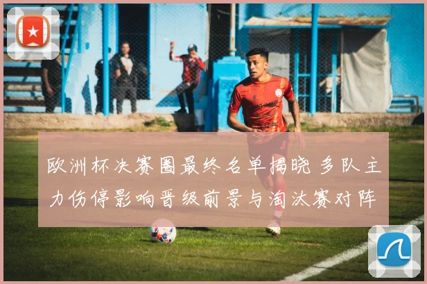欧洲杯决赛圈最终名单揭晓 多队主力伤停影响晋级前景与淘汰赛对阵