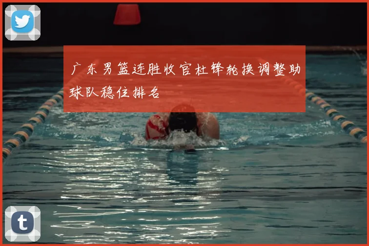 广东男篮连胜收官杜锋轮换调整助球队稳住排名