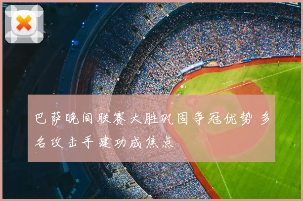 巴萨晚间联赛大胜巩固争冠优势 多名攻击手建功成焦点