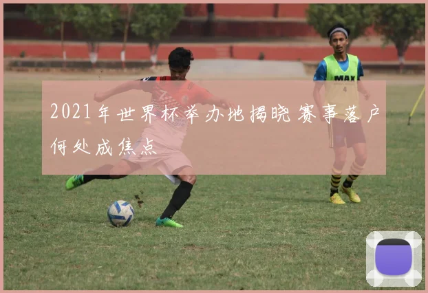 2021年世界杯举办地揭晓 赛事落户何处成焦点