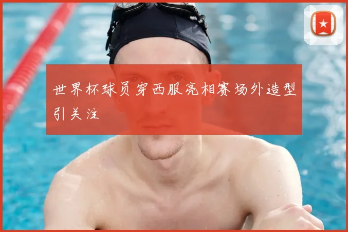 世界杯球员穿西服亮相赛场外造型引关注