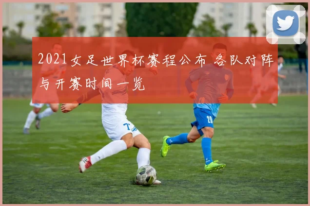 2021女足世界杯赛程公布 各队对阵与开赛时间一览